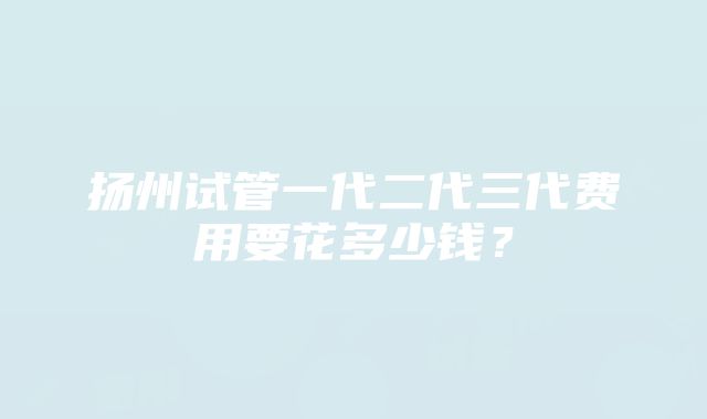 扬州试管一代二代三代费用要花多少钱？