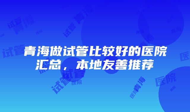 青海做试管比较好的医院汇总，本地友善推荐