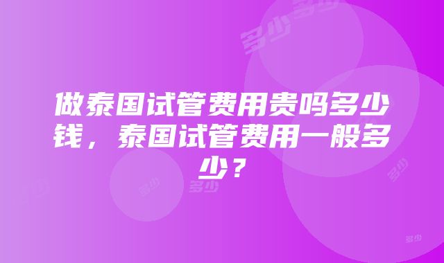 做泰国试管费用贵吗多少钱，泰国试管费用一般多少？