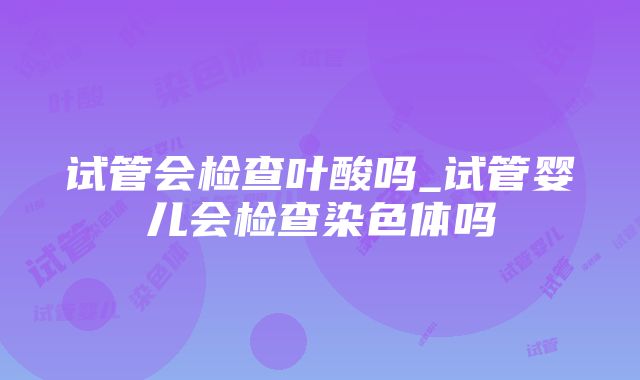 试管会检查叶酸吗_试管婴儿会检查染色体吗