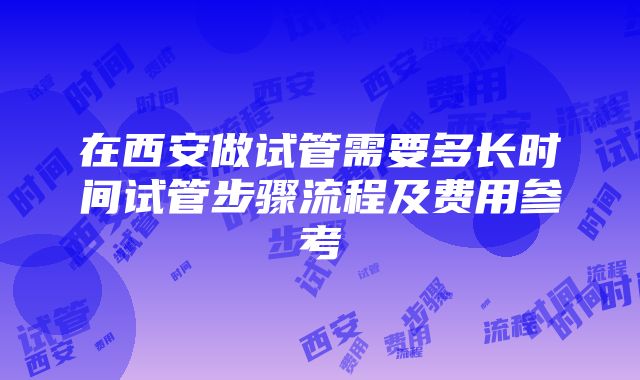 在西安做试管需要多长时间试管步骤流程及费用参考