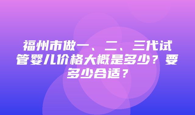 福州市做一、二、三代试管婴儿价格大概是多少？要多少合适？