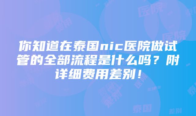 你知道在泰国nic医院做试管的全部流程是什么吗？附详细费用差别！