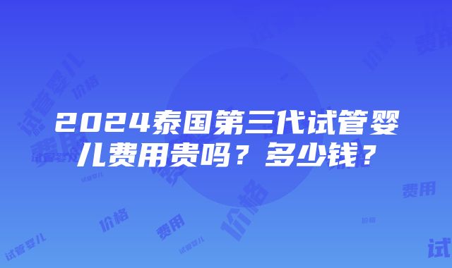 2024泰国第三代试管婴儿费用贵吗？多少钱？