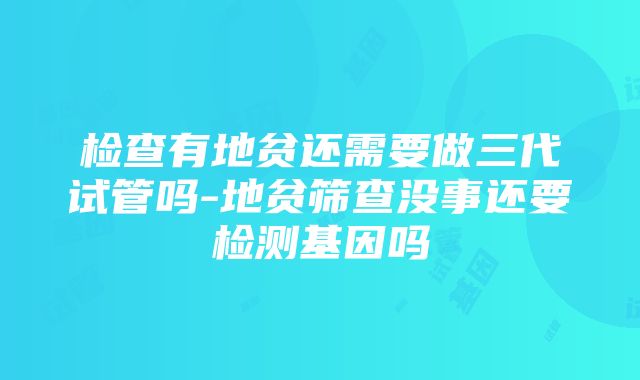 检查有地贫还需要做三代试管吗-地贫筛查没事还要检测基因吗