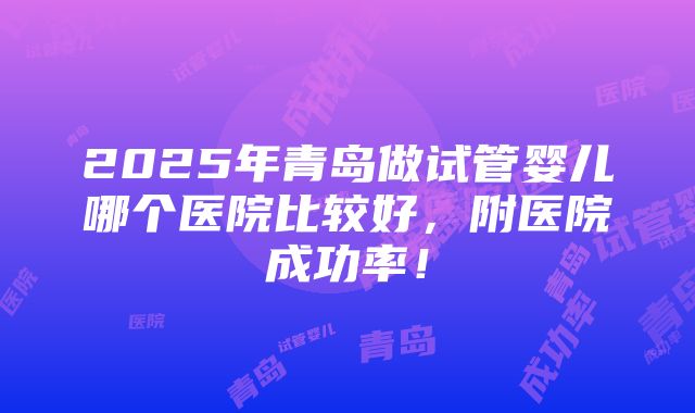 2025年青岛做试管婴儿哪个医院比较好，附医院成功率！