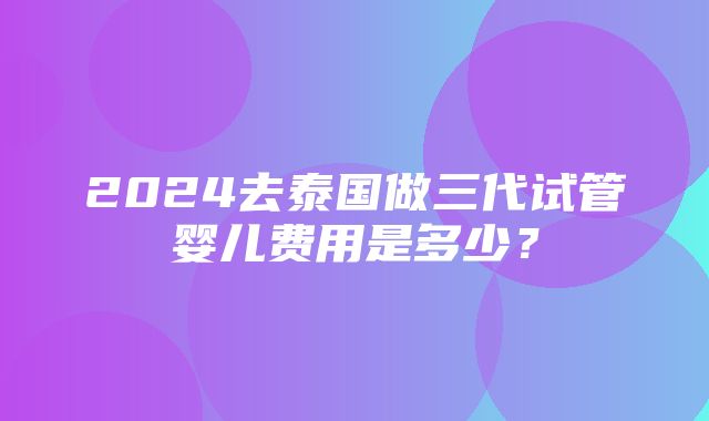 2024去泰国做三代试管婴儿费用是多少？