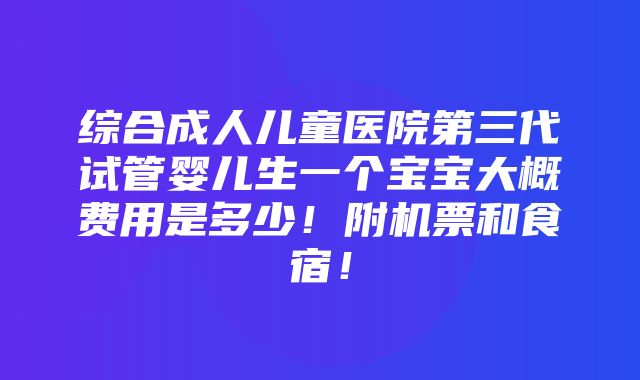 综合成人儿童医院第三代试管婴儿生一个宝宝大概费用是多少！附机票和食宿！