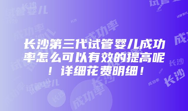 长沙第三代试管婴儿成功率怎么可以有效的提高呢！详细花费明细！