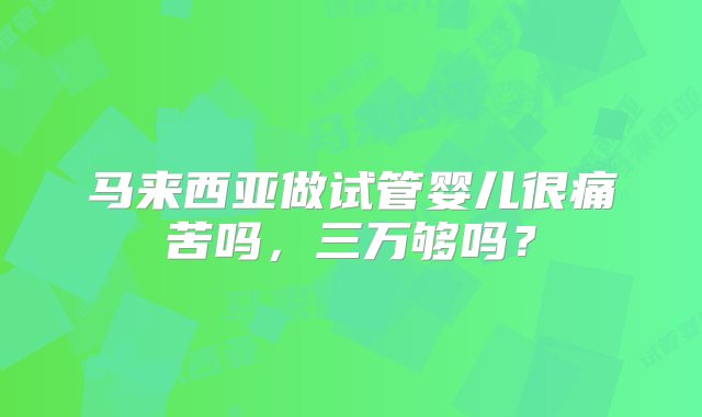 马来西亚做试管婴儿很痛苦吗，三万够吗？