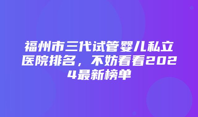 福州市三代试管婴儿私立医院排名，不妨看看2024最新榜单