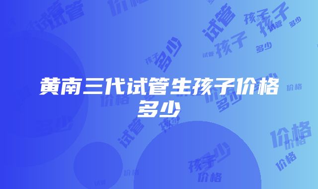 黄南三代试管生孩子价格多少