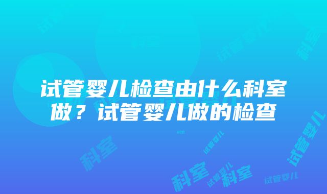 试管婴儿检查由什么科室做？试管婴儿做的检查