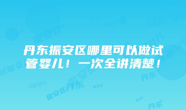 丹东振安区哪里可以做试管婴儿！一次全讲清楚！