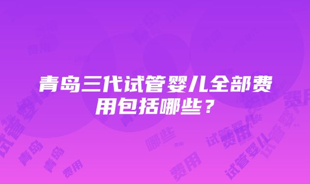 青岛三代试管婴儿全部费用包括哪些？