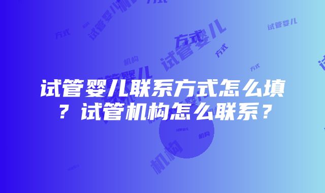 试管婴儿联系方式怎么填？试管机构怎么联系？