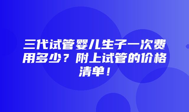 三代试管婴儿生子一次费用多少？附上试管的价格清单！