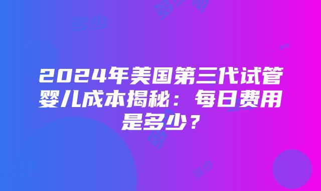 2024年美国第三代试管婴儿成本揭秘：每日费用是多少？