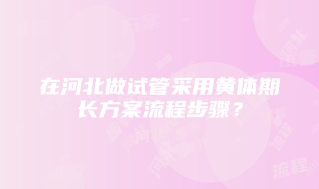 在河北做试管采用黄体期长方案流程步骤？