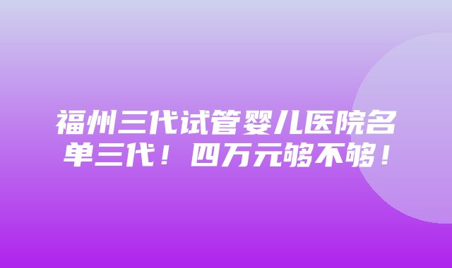 福州三代试管婴儿医院名单三代！四万元够不够！