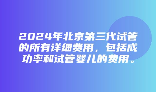 2024年北京第三代试管的所有详细费用，包括成功率和试管婴儿的费用。