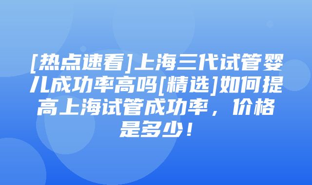 [热点速看]上海三代试管婴儿成功率高吗[精选]如何提高上海试管成功率，价格是多少！