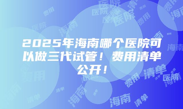 2025年海南哪个医院可以做三代试管！费用清单公开！