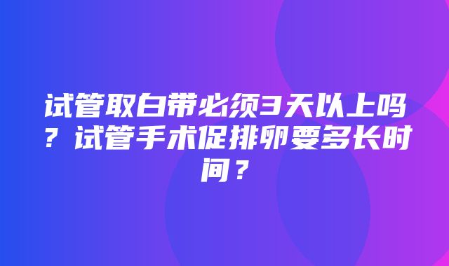 试管取白带必须3天以上吗？试管手术促排卵要多长时间？