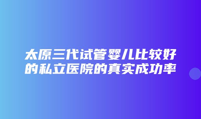 太原三代试管婴儿比较好的私立医院的真实成功率