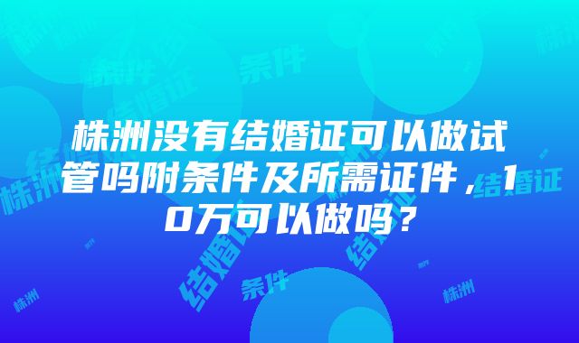 株洲没有结婚证可以做试管吗附条件及所需证件，10万可以做吗？