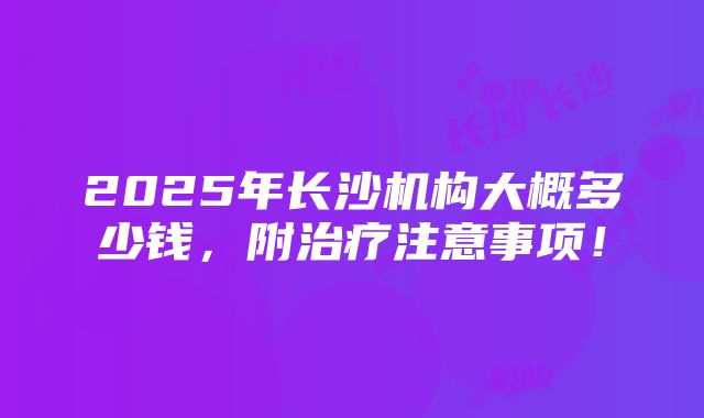 2025年长沙机构大概多少钱，附治疗注意事项！