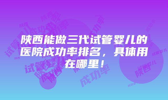 陕西能做三代试管婴儿的医院成功率排名，具体用在哪里！