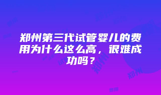 郑州第三代试管婴儿的费用为什么这么高，很难成功吗？