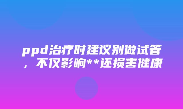 ppd治疗时建议别做试管，不仅影响**还损害健康