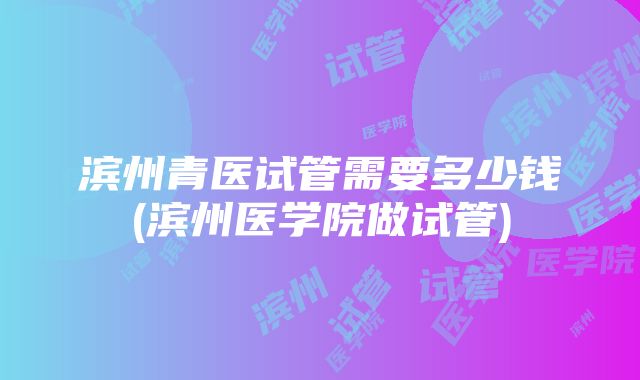 滨州青医试管需要多少钱(滨州医学院做试管)