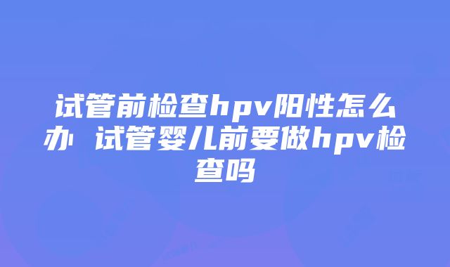 试管前检查hpv阳性怎么办 试管婴儿前要做hpv检查吗