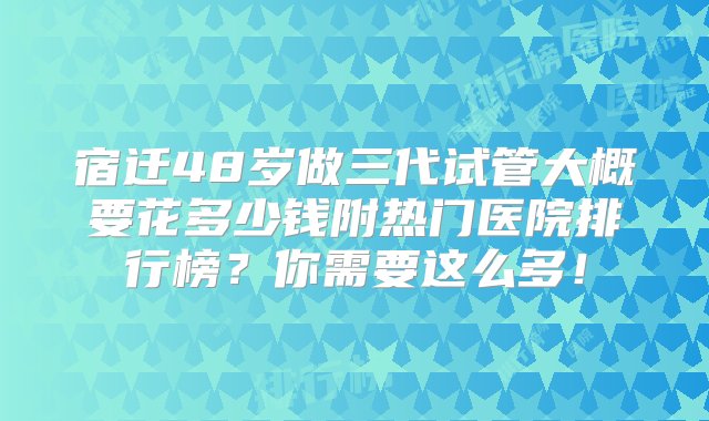 宿迁48岁做三代试管大概要花多少钱附热门医院排行榜？你需要这么多！