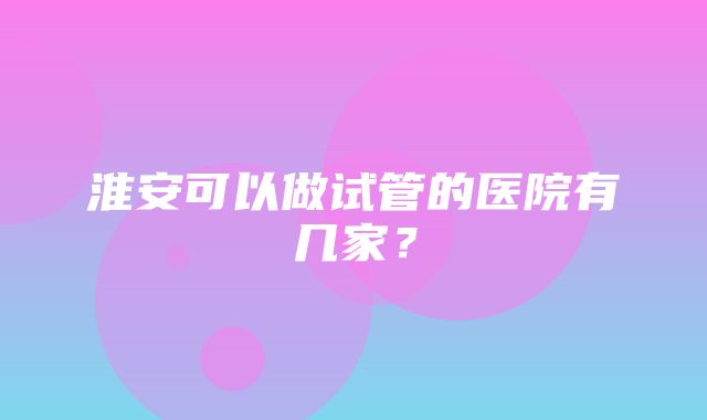 淮安可以做试管的医院有几家？