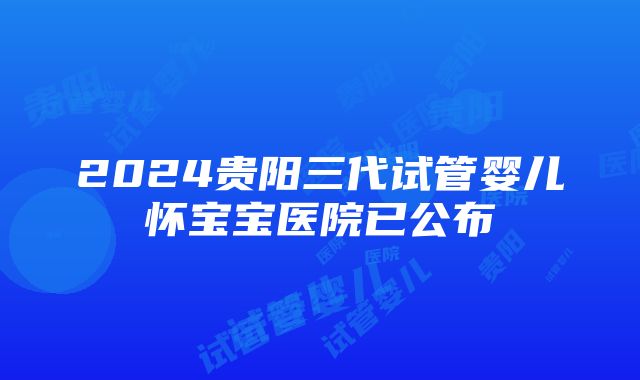 2024贵阳三代试管婴儿怀宝宝医院已公布