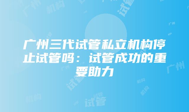 广州三代试管私立机构停止试管吗：试管成功的重要助力