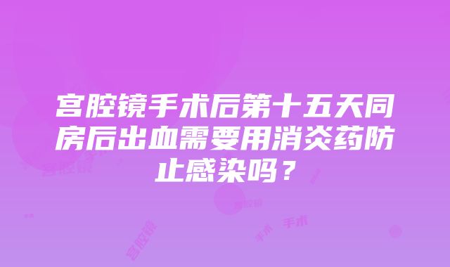 宫腔镜手术后第十五天同房后出血需要用消炎药防止感染吗？