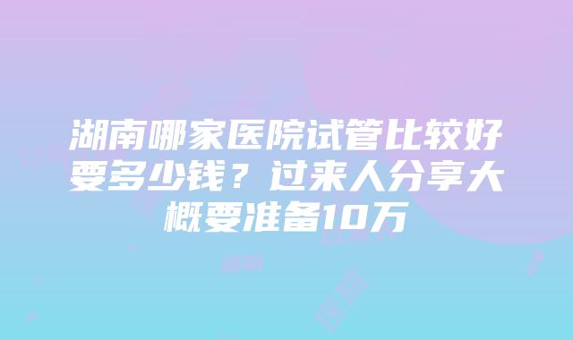 湖南哪家医院试管比较好要多少钱？过来人分享大概要准备10万