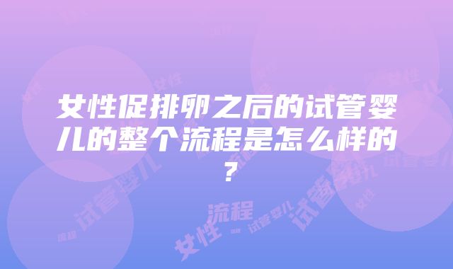 女性促排卵之后的试管婴儿的整个流程是怎么样的？