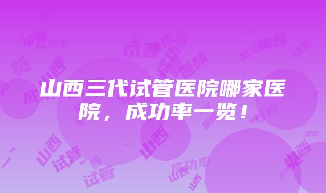 山西三代试管医院哪家医院，成功率一览！