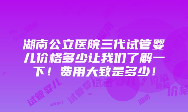 湖南公立医院三代试管婴儿价格多少让我们了解一下！费用大致是多少！