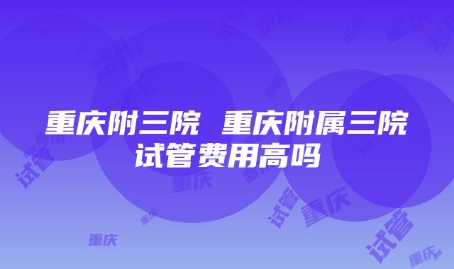 重庆附三院 重庆附属三院试管费用高吗