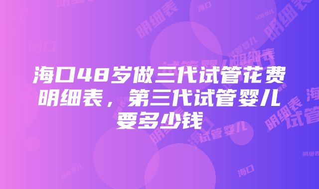 海口48岁做三代试管花费明细表，第三代试管婴儿要多少钱