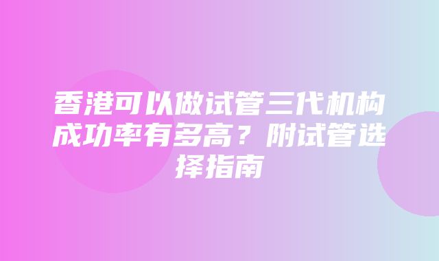 香港可以做试管三代机构成功率有多高？附试管选择指南