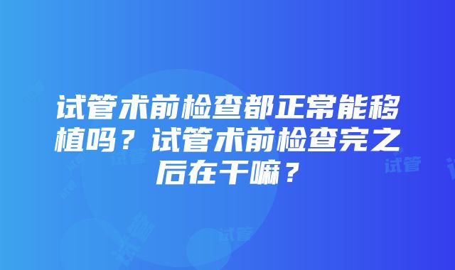 试管术前检查都正常能移植吗？试管术前检查完之后在干嘛？