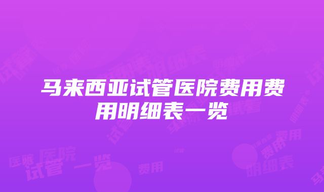 马来西亚试管医院费用费用明细表一览